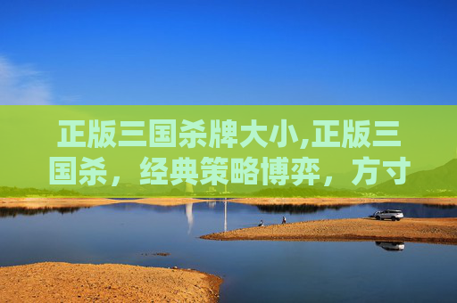 正版三国杀牌大小,正版三国杀，经典策略博弈，方寸之间见乾坤