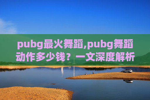 pubg最火舞蹈,pubg舞蹈动作多少钱？一文深度解析费用、优势与选择指南