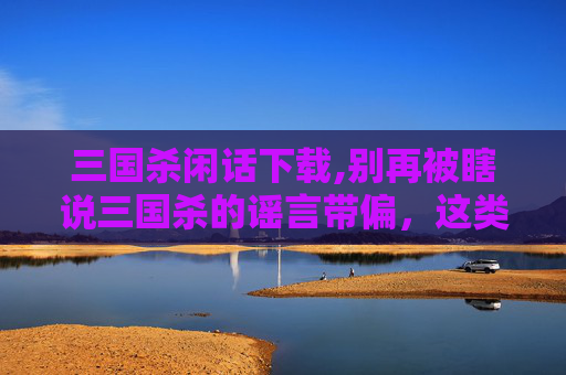 三国杀闲话下载,别再被瞎说三国杀的谣言带偏，这类虚假内容别信别传播