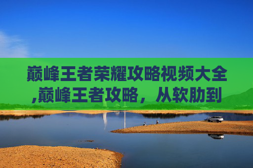 巅峰王者荣耀攻略视频大全,巅峰王者攻略，从软肋到优势，用系统打法改写战场博弈巅峰王者攻略，从软肋到优势，用系统打法改写战场博弈