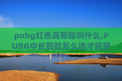 pubg红色高帮鞋叫什么,PUBG中长筒鞋怎么选才能穿出游戏颜值？从适配场景到细节搭配全指南