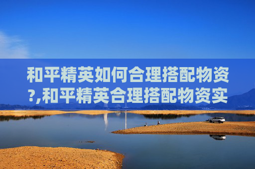 和平精英如何合理搭配物资?,和平精英合理搭配物资实战指南，全方位策略揭秘