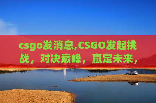 csgo发消息,CSGO发起挑战，对决巅峰，赢定未来，谁是真正的高端玩家？