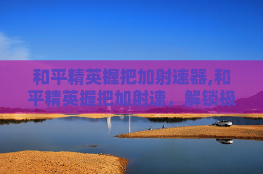 和平精英握把加射速器,和平精英握把加射速，解锁极致操作，让你在竞技场中抢占先机