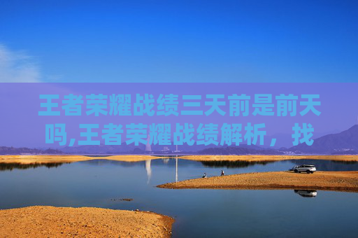 王者荣耀战绩三天前是前天吗,王者荣耀战绩解析，找准定位赢节奏，三维度提升你的荣耀战绩