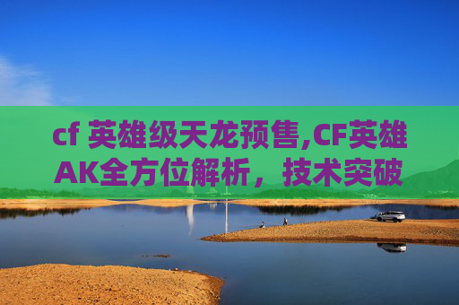 cf 英雄级天龙预售,CF英雄AK全方位解析，技术突破、策略技巧与实战价值