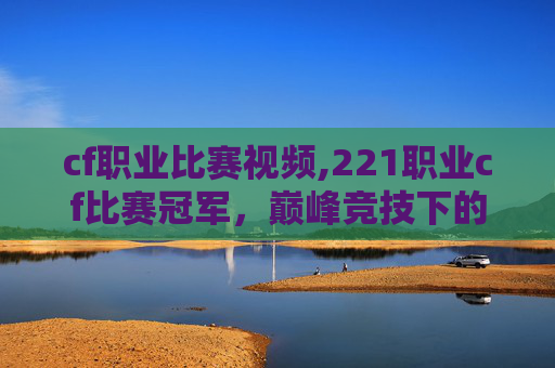 cf职业比赛视频,221职业cf比赛冠军，巅峰竞技下的荣耀之路与辉煌成就