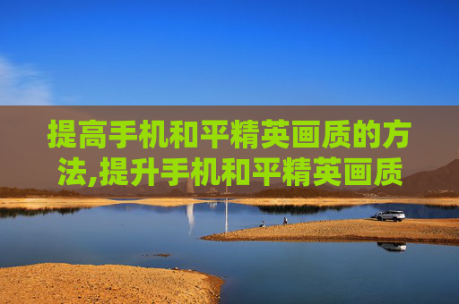 提高手机和平精英画质的方法,提升手机和平精英画质，从环境渲染到操作优化，全方位打造清晰畅爽的游戏体验