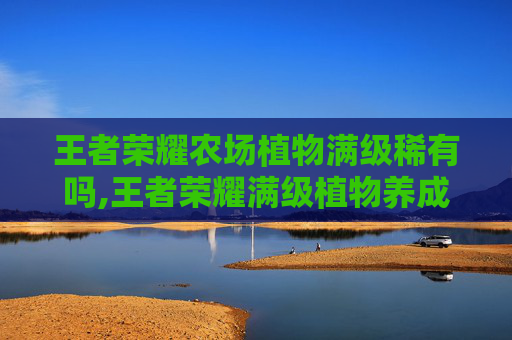王者荣耀农场植物满级稀有吗,王者荣耀满级植物养成全攻略，从技能强化到战力提升的全方位解析