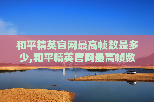 和平精英官网最高帧数是多少,和平精英官网最高帧数，游戏技术边界下的优化探索与实用指南