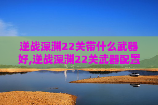 逆战深渊22关带什么武器好,逆战深渊22关武器配置全解析，选对组合事半功倍，提升通关效率