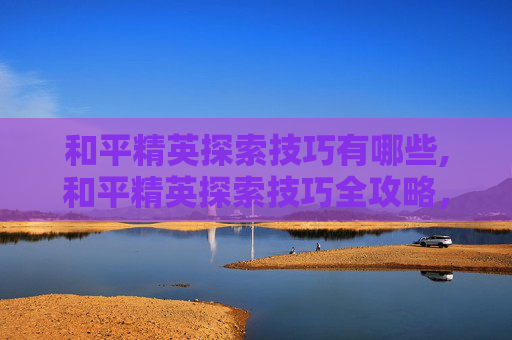 和平精英探索技巧有哪些,和平精英探索技巧全攻略，从基础规划到高阶优化，精准破局游戏天地
