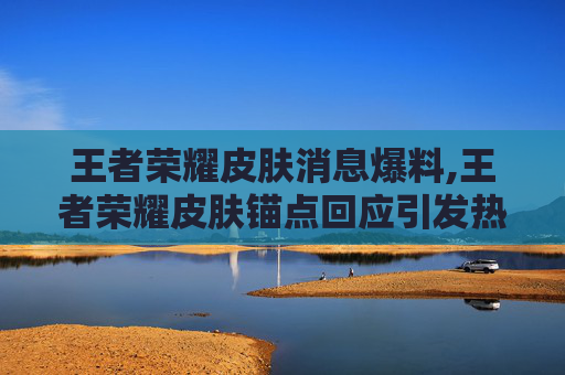 王者荣耀皮肤消息爆料,王者荣耀皮肤锚点回应引发热议，深度解析其核心意义与影响