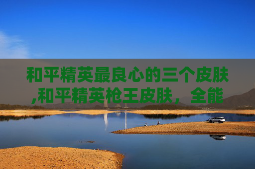 和平精英最良心的三个皮肤,和平精英枪王皮肤，全能优势逐项拆解，战力与体验全方位升级