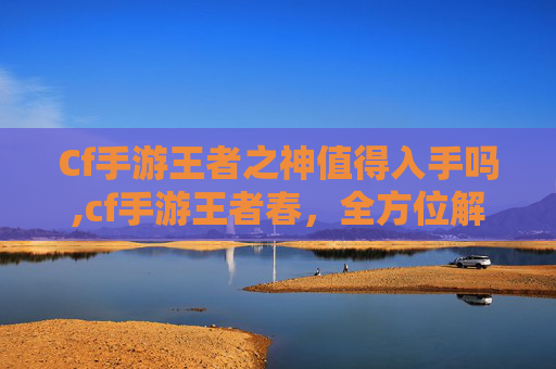 Cf手游王者之神值得入手吗,cf手游王者春，全方位解析这个赛季的独特机遇与探索价值