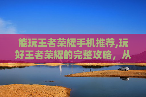 能玩王者荣耀手机推荐,玩好王者荣耀的完整攻略，从选设备到多玩技巧全解析