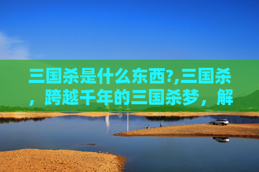 三国杀是什么东西?,三国杀，跨越千年的三国杀梦，解锁规则背后的风云变幻与策略博弈