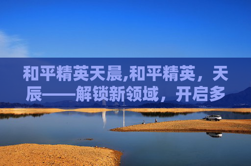 和平精英天晨,和平精英，天辰——解锁新领域，开启多元玩法新征程