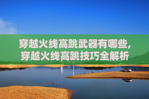 穿越火线高跳武器有哪些,穿越火线高跳技巧全解析