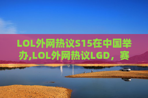 LOL外网热议S15在中国举办,LOL外网热议LGD，赛场风采与战术博弈引发广泛讨论