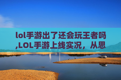 lol手游出了还会玩王者吗,LOL手游上线实况，从思路创新到体验升级，开启全新竞技新篇章