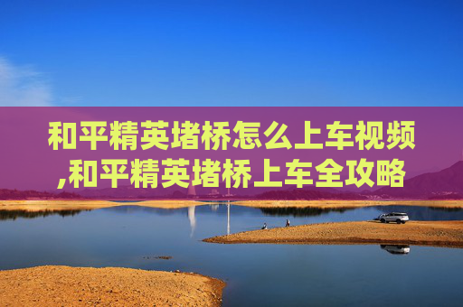 和平精英堵桥怎么上车视频,和平精英堵桥上车全攻略，从技巧到安全一步到位