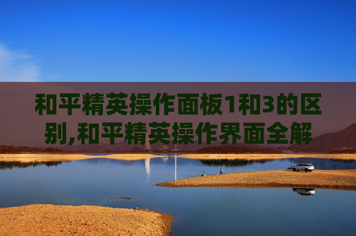 和平精英操作面板1和3的区别,和平精英操作界面全解析，精准操作，高效通关生态战场