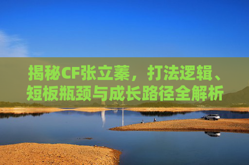 揭秘CF张立蓁，打法逻辑、短板瓶颈与成长路径全解析，自媒体视角深度剖析