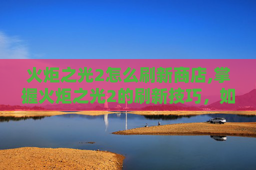 火炬之光2怎么刷新商店,掌握火炬之光2的刷新技巧，如何高效击败BOSS