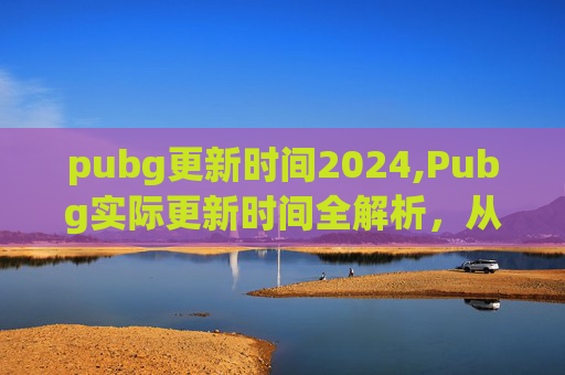 pubg更新时间2024,Pubg实际更新时间全解析，从常规到加密、生态迭代的多维变化与实用应对