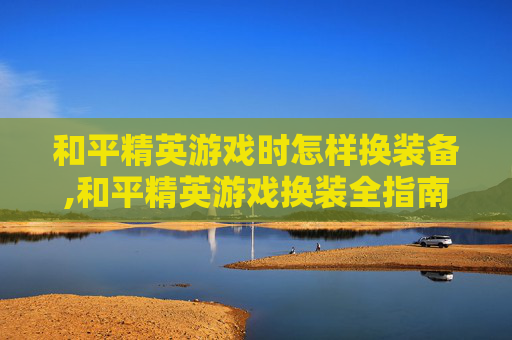 和平精英游戏时怎样换装备,和平精英游戏换装全指南，从基础搭配到精准定位，轻松玩出风格