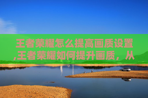 王者荣耀怎么提高画质设置,王者荣耀如何提升画质，从技术细节到优化设置，全方位解锁视觉体验