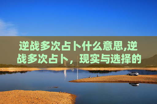 逆战多次占卜什么意思,逆战多次占卜，现实与选择的混沌博弈，破局的关键究竟是什么？