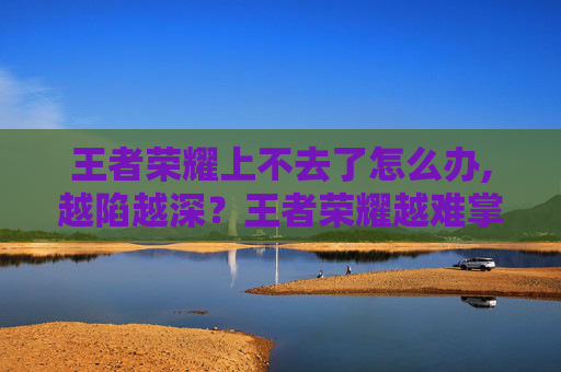 王者荣耀上不去了怎么办,越陷越深？王者荣耀越难掌控，背后是玩家心理与机制的深度博弈