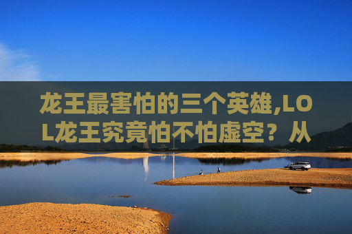 龙王最害怕的三个英雄,LOL龙王究竟怕不怕虚空？从英雄机制到实战逻辑全面拆解
