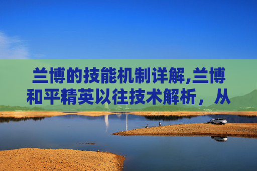 兰博的技能机制详解,兰博和平精英以往技术解析，从技术融合到玩法创新，深度剖析其演进逻辑与影响力