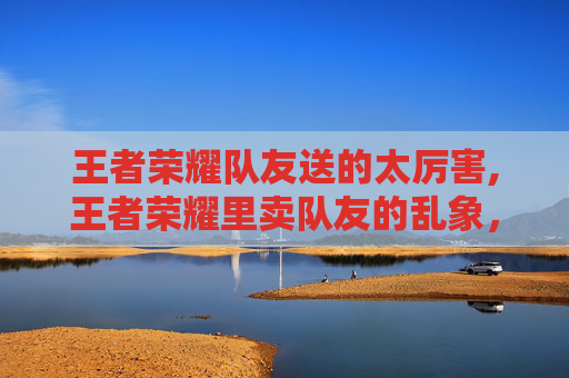 王者荣耀队友送的太厉害,王者荣耀里卖队友的乱象，从道德沦丧到违规反噬，戳中无数玩家的隐形痛点