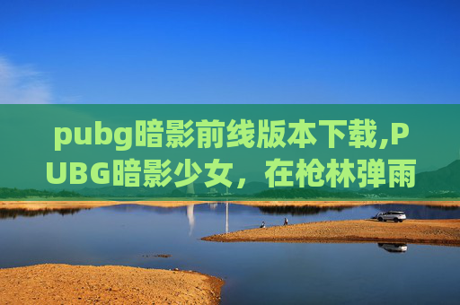 pubg暗影前线版本下载,PUBG暗影少女，在枪林弹雨中点亮梦想，用战星书写自我价值