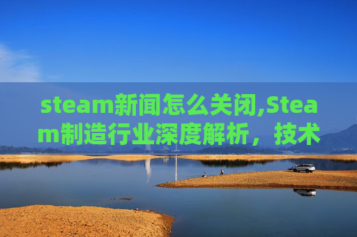 steam新闻怎么关闭,Steam制造行业深度解析，技术革新、市场趋势与未来发展展望