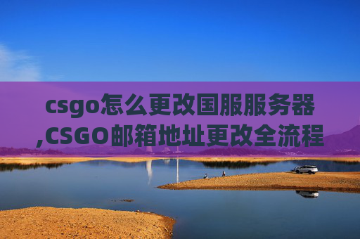 csgo怎么更改国服服务器,CSGO邮箱地址更改全流程解析，从准备到顺利切换，掌握核心要点避开操作误区