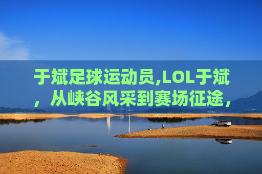 于斌足球运动员,LOL于斌，从峡谷风采到赛场征途，见证游戏文化的新探索与成长