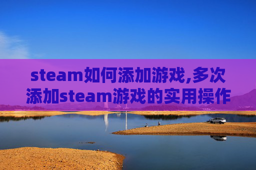 steam如何添加游戏,多次添加steam游戏的实用操作指南，轻松解锁海量游戏资源