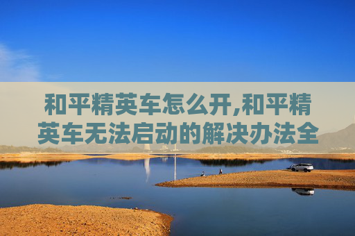 和平精英车怎么开,和平精英车无法启动的解决办法全解析，从排查设备到修复技巧全覆盖