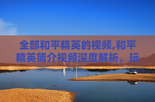全部和平精英的视频,和平精英简介视频深度解析，玩法策略、角色特点与实战优势全展示