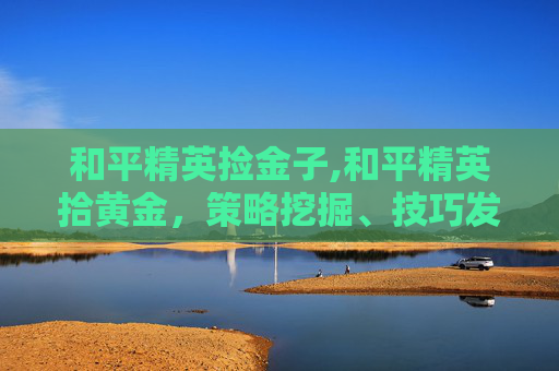 和平精英捡金子,和平精英拾黄金，策略挖掘、技巧发挥与赛场精彩延伸，解锁优质游戏体验