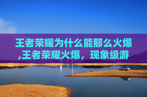 王者荣耀为什么能那么火爆,王者荣耀火爆，现象级游戏背后的现象级吸引力