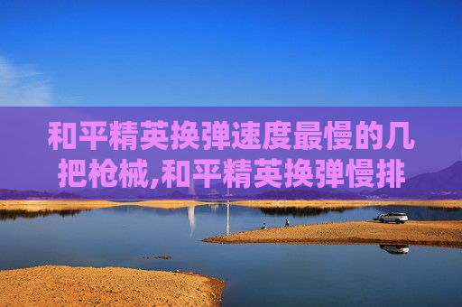 和平精英换弹速度最慢的几把枪械,和平精英换弹慢排行，破解战场节奏难题，提升开枪效率的实用指南