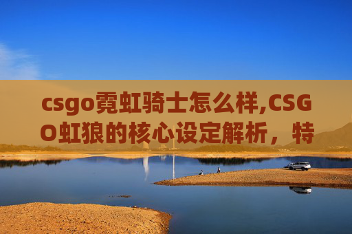 csgo霓虹骑士怎么样,CSGO虹狼的核心设定解析，特效机制、赛事价值与策略玩法全剖析
