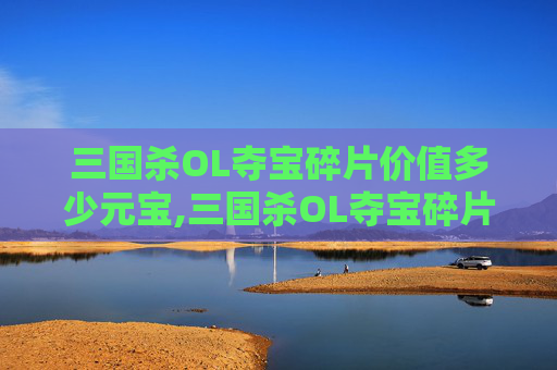 三国杀OL夺宝碎片价值多少元宝,三国杀OL夺宝碎片到底能换什么？全面盘点可能的获取与使用价值