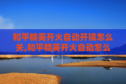 和平精英开火自动开镜怎么关,和平精英开火自动怎么关闭？掌握这些方法轻松解决自动开火问题